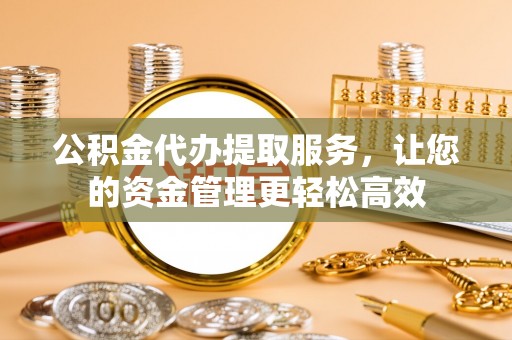资阳公积金代办提取服务，让您的资金管理更轻松高效