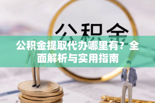 资阳公积金提取代办哪里有？全面解析与实用指南