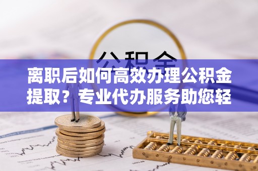 资阳离职后如何高效办理公积金提取？专业代办服务助您轻松搞定