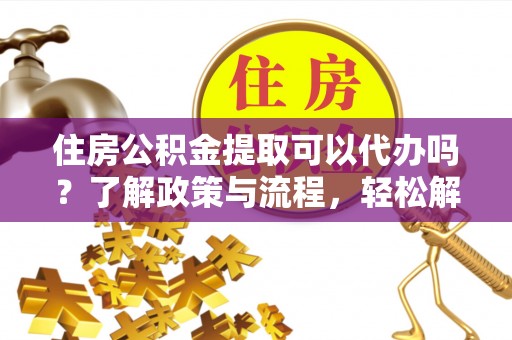 资阳住房公积金提取可以代办吗？了解政策与流程，轻松解决疑问