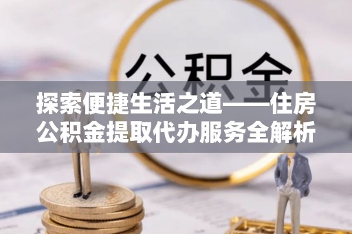 资阳探索便捷生活之道——住房公积金提取代办服务全解析