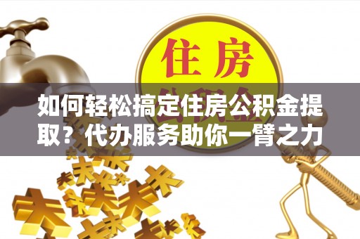 资阳如何轻松搞定住房公积金提取？代办服务助你一臂之力