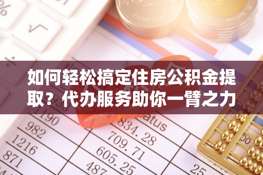 资阳如何轻松搞定住房公积金提取？代办服务助你一臂之力