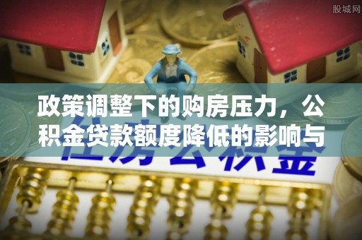 资阳政策调整下的购房压力，公积金贷款额度降低的影响与应对策略