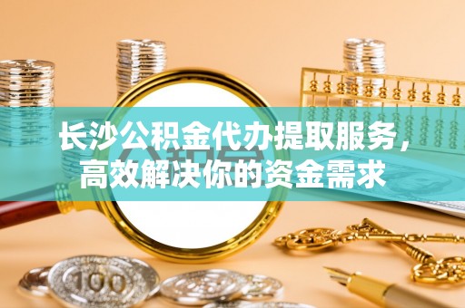 资阳长沙公积金代办提取服务，高效解决你的资金需求