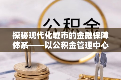 资阳探秘现代化城市的金融保障体系——以公积金管理中心为核心的民生服务